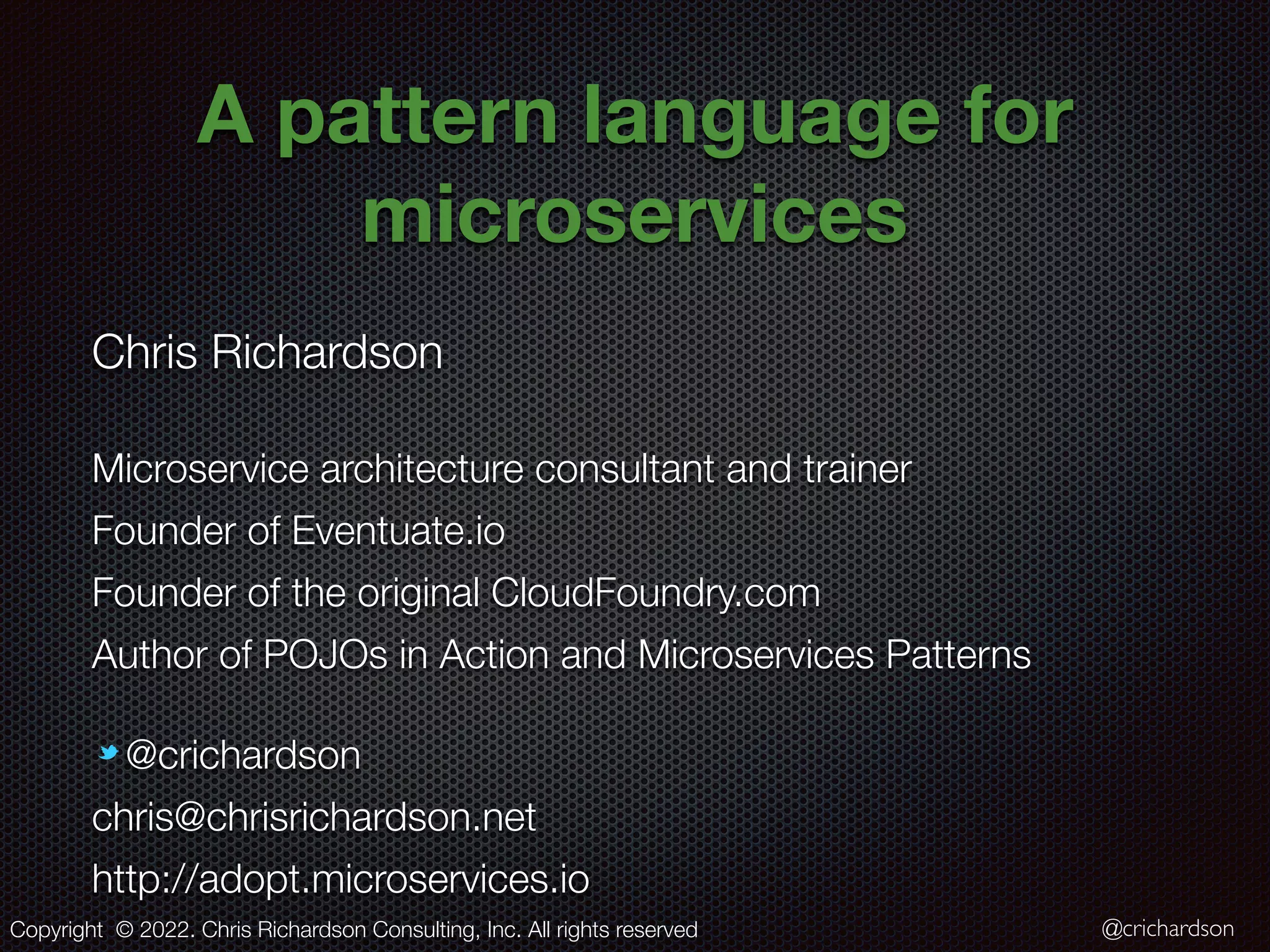 @crichardson A pattern language for microservices Chris Richardson Microservice architecture consultant and trainer Founder of Eventuate.io Founder of the original CloudFoundry.com Author of POJOs in Action and Microservices Patterns @crichardson chris@chrisrichardson.net http://adopt.microservices.io Copyright © 2022. Chris Richardson Consulting, Inc. All rights reserved 