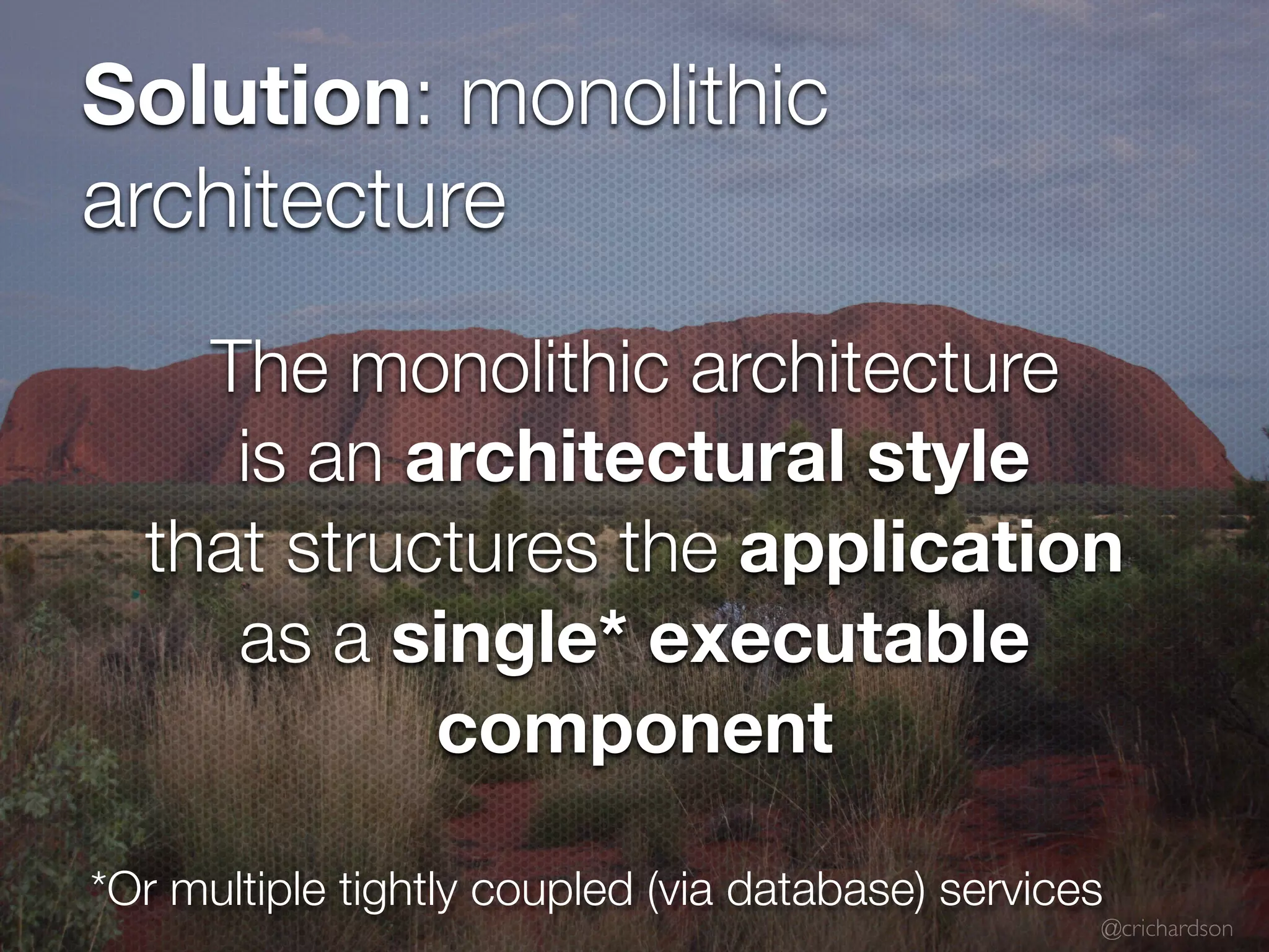 @crichardson Solution: monolithic architecture *Or multiple tightly coupled (via database) services The monolithic architecture is an architectural style that structures the application as a single* executable component 