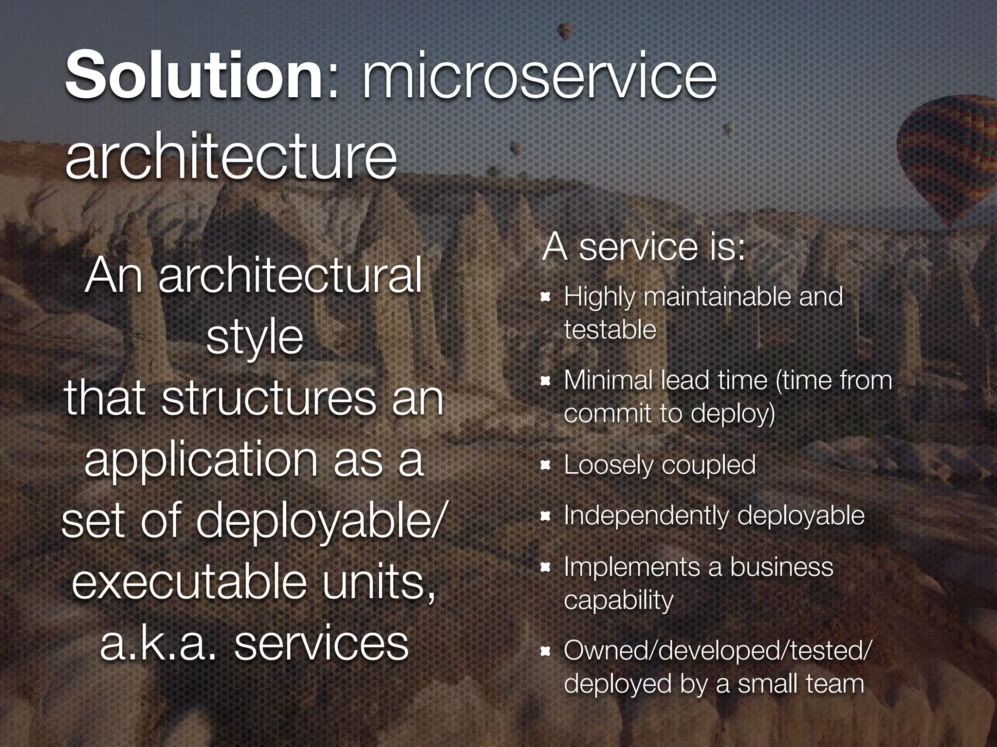 Solution: microservice architecture Highly maintainable and testable Minimal lead time (time from commit to deploy) Loosely coupled Independently deployable Implements a business capability Owned/developed/tested/ deployed by a small team An architectural style that structures an application as a set of deployable/ executable units, a.k.a. services A service is: 