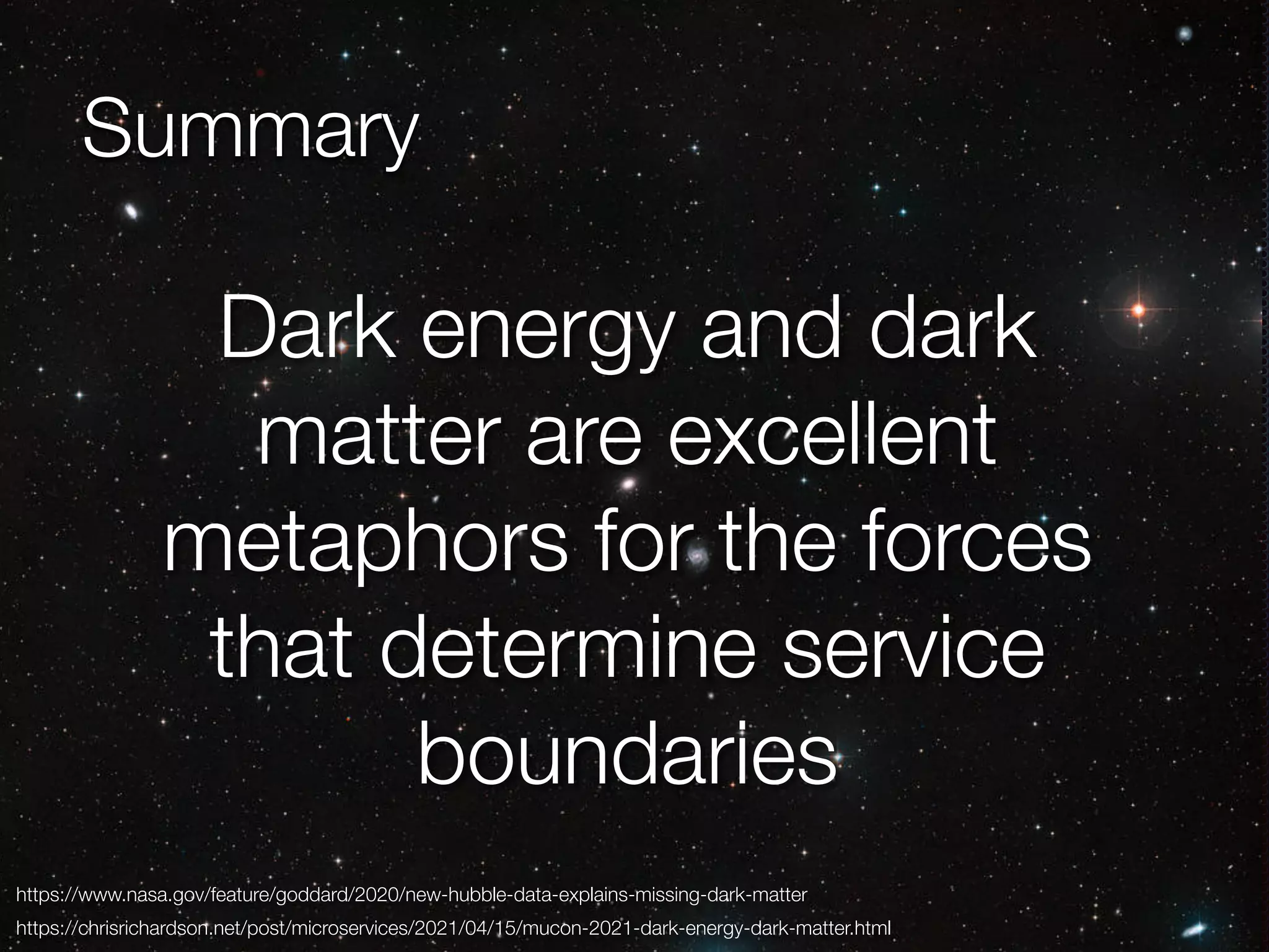 @crichardson Summary https://www.nasa.gov/feature/goddard/2020/new-hubble-data-explains-missing-dark-matter https://chrisrichardson.net/post/microservices/2021/04/15/mucon-2021-dark-energy-dark-matter.html Dark energy and dark matter are excellent metaphors for the forces that determine service boundaries 