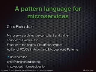 @crichardson
A pattern language for
microservices
Chris Richardson
Microservice architecture consultant and trainer
Founder of Eventuate.io
Founder of the original CloudFoundry.com
Author of POJOs in Action and Microservices Patterns
@crichardson
chris@chrisrichardson.net
http://adopt.microservices.io
Copyright © 2022. Chris Richardson Consulting, Inc. All rights reserved
 