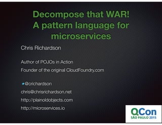 @crichardson
Decompose that WAR!
A pattern language for
microservices
Chris Richardson
Author of POJOs in Action
Founder of the original CloudFoundry.com
@crichardson
chris@chrisrichardson.net
http://plainoldobjects.com
http://microservices.io
 