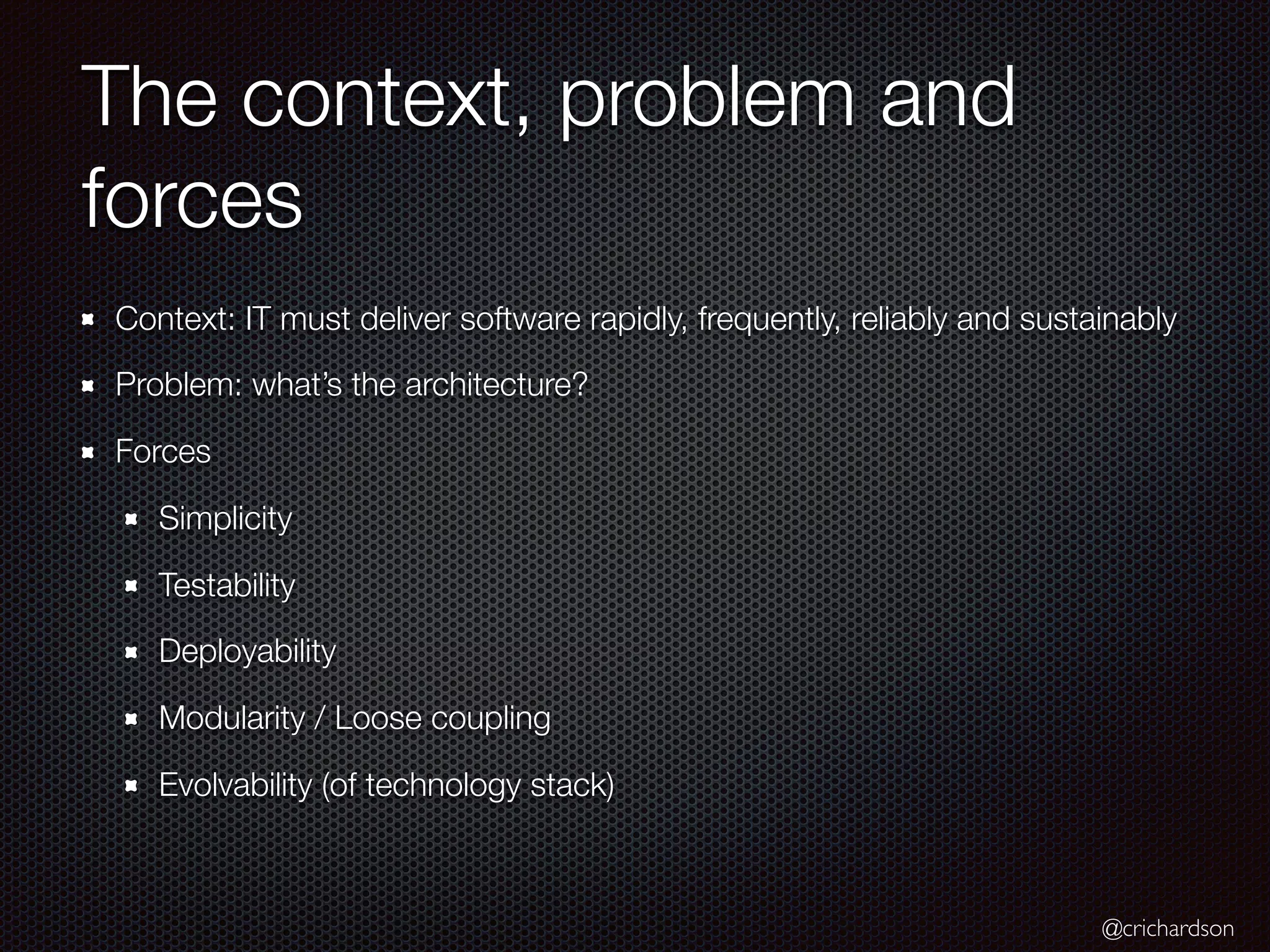 @crichardson
The context, problem and
forces
Context: IT must deliver software rapidly, frequently, reliably and sustainably
Problem: what’s the architecture?
Forces
Simplicity
Testability
Deployability
Modularity / Loose coupling
Evolvability (of technology stack)
 