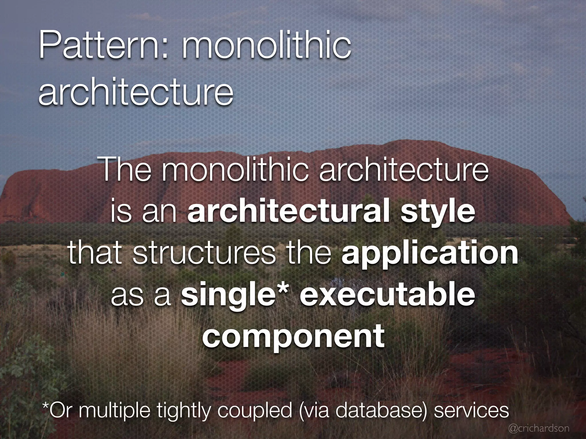 @crichardson
Pattern: monolithic
architecture
*Or multiple tightly coupled (via database) services
The monolithic architecture
is an architectural style
that structures the application
as a single* executable
component
 