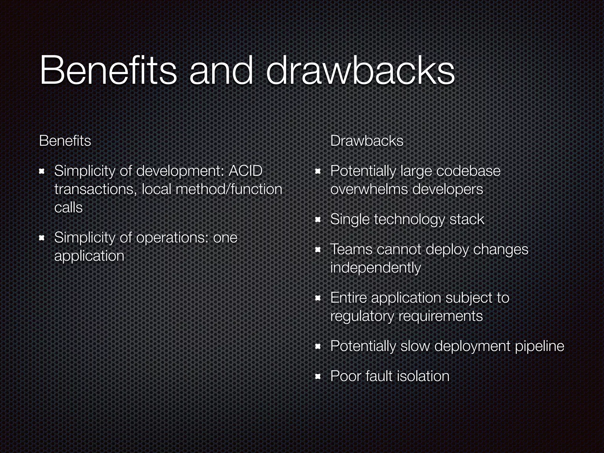 Benefits and drawbacks
Benefits
Simplicity of development: ACID
transactions, local method/function
calls
Simplicity of operations: one
application
Drawbacks
Potentially large codebase
overwhelms developers
Single technology stack
Teams cannot deploy changes
independently
Entire application subject to
regulatory requirements
Potentially slow deployment pipeline
Poor fault isolation
 