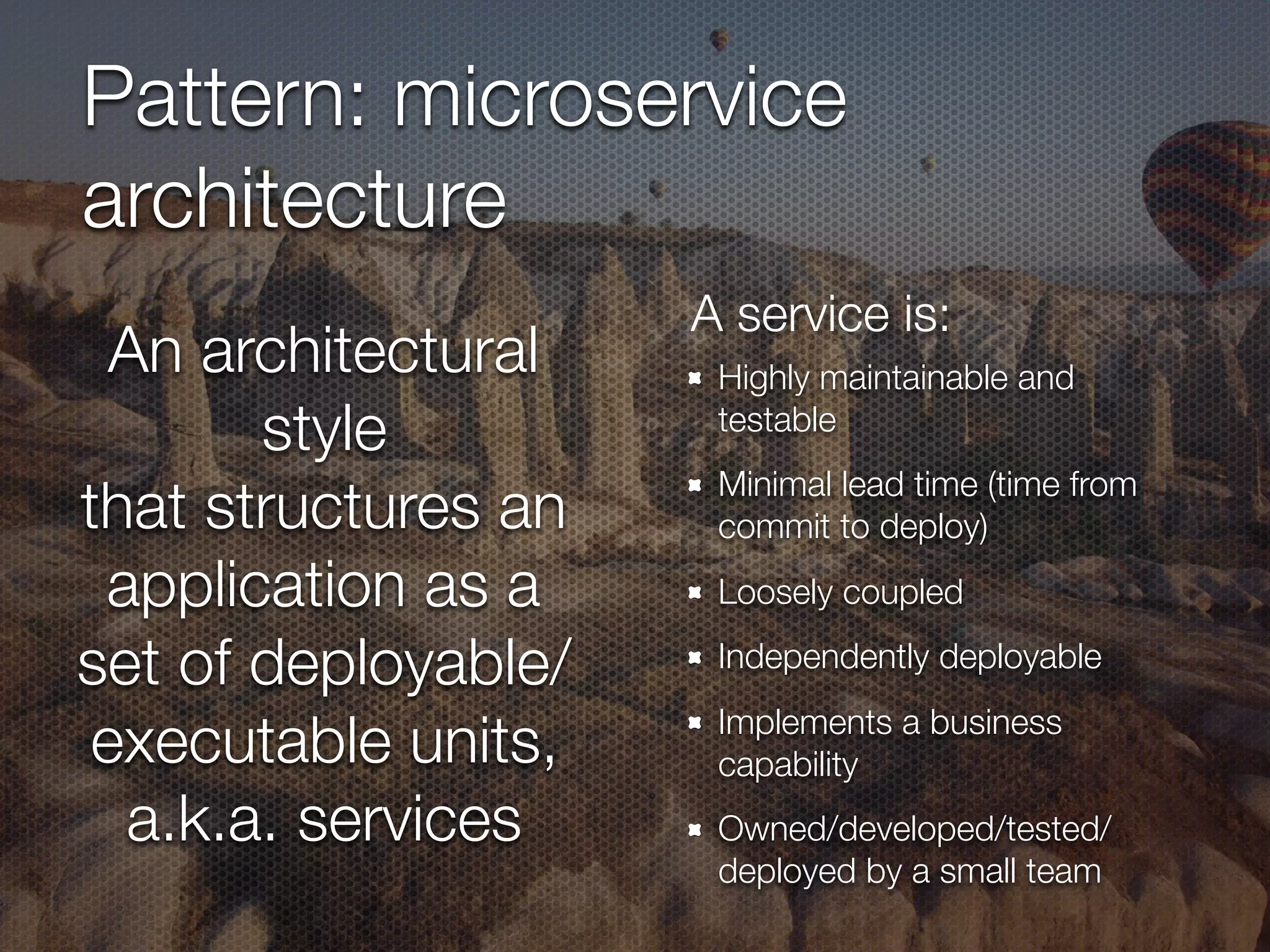 Pattern: microservice
architecture
Highly maintainable and
testable
Minimal lead time (time from
commit to deploy)
Loosely coupled
Independently deployable
Implements a business
capability
Owned/developed/tested/
deployed by a small team
An architectural
style
that structures an
application as a
set of deployable/
executable units,
a.k.a. services
A service is:
 