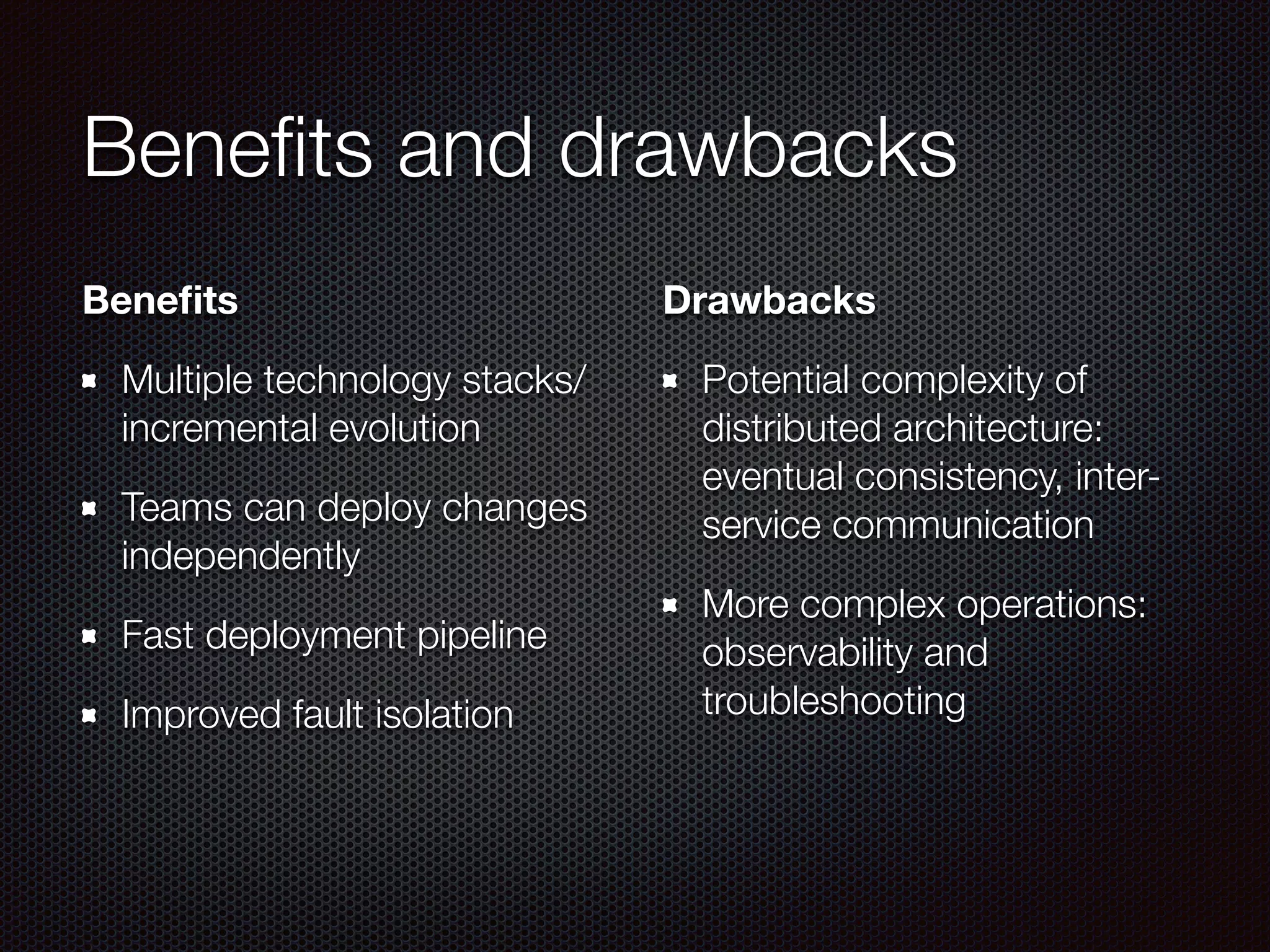 Benefits and drawbacks
Benefits
Multiple technology stacks/
incremental evolution
Teams can deploy changes
independently
Fast deployment pipeline
Improved fault isolation
Drawbacks
Potential complexity of
distributed architecture:
eventual consistency, inter-
service communication
More complex operations:
observability and
troubleshooting
 