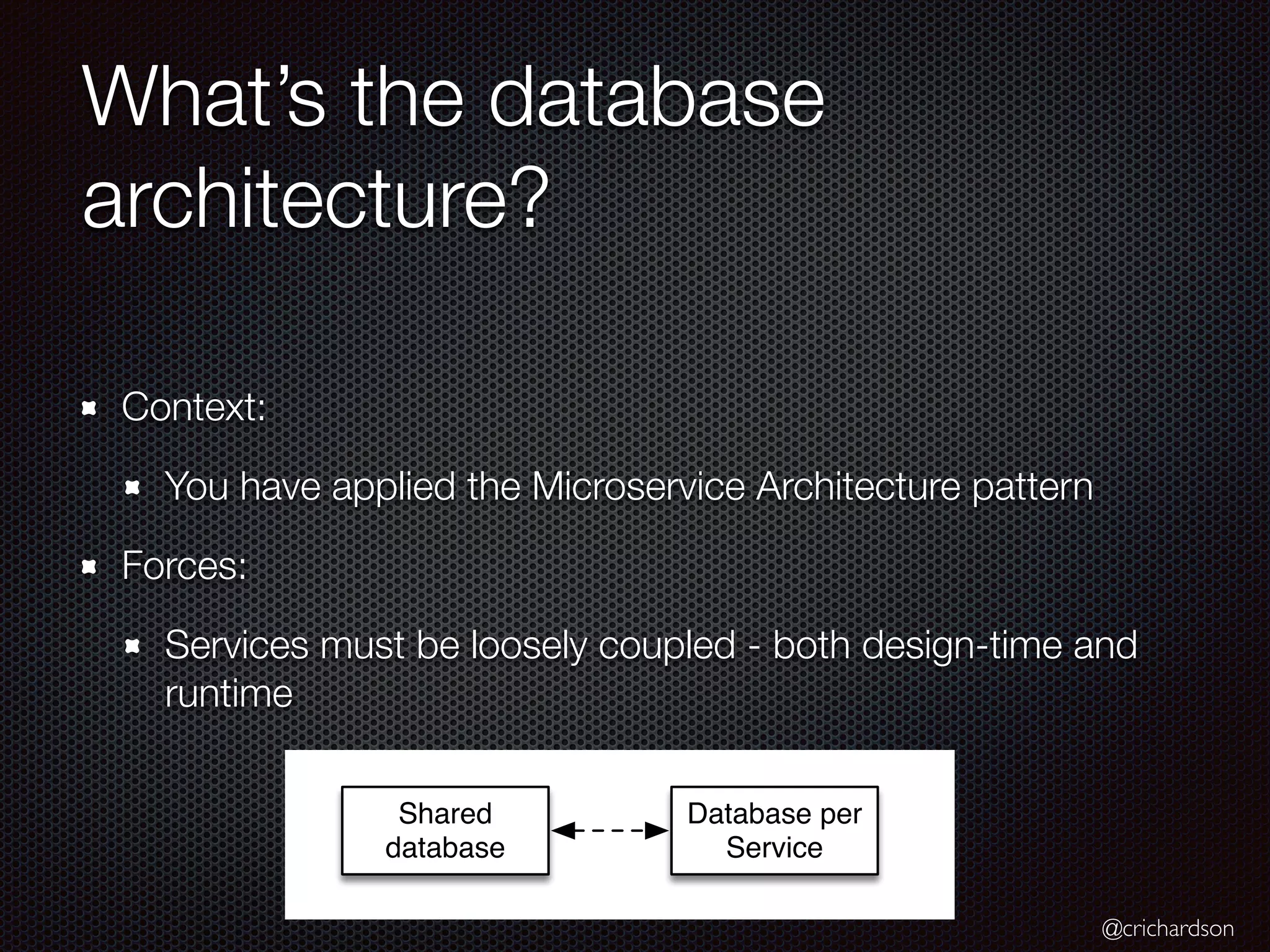 @crichardson
What’s the database
architecture?
Context:
You have applied the Microservice Architecture pattern
Forces:
Services must be loosely coupled - both design-time and
runtime
Database per
Service
Shared
database
 