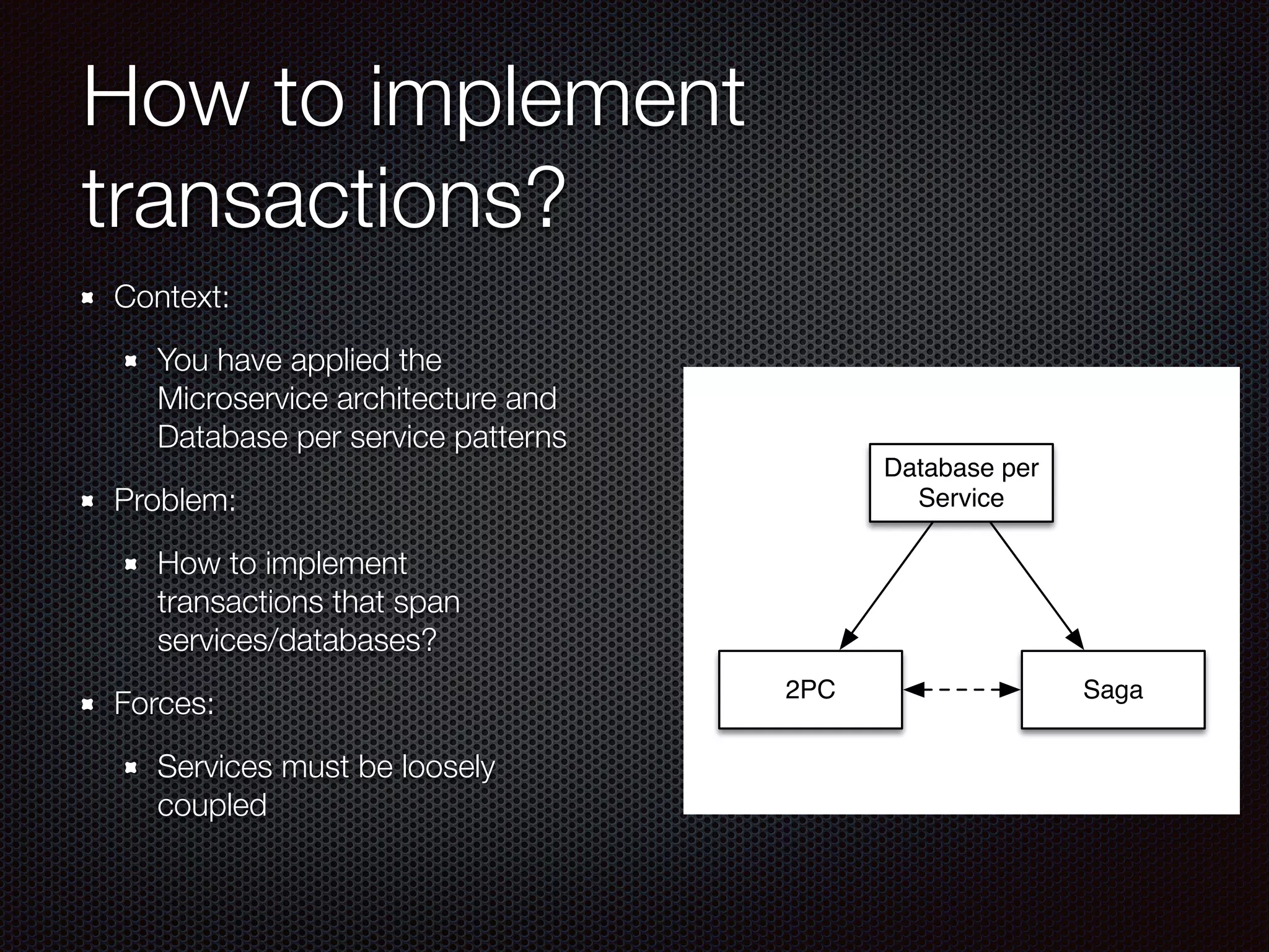 How to implement
transactions?
Context:
You have applied the
Microservice architecture and
Database per service patterns
Problem:
How to implement
transactions that span
services/databases?
Forces:
Services must be loosely
coupled
Database per
Service
Saga
2PC
 