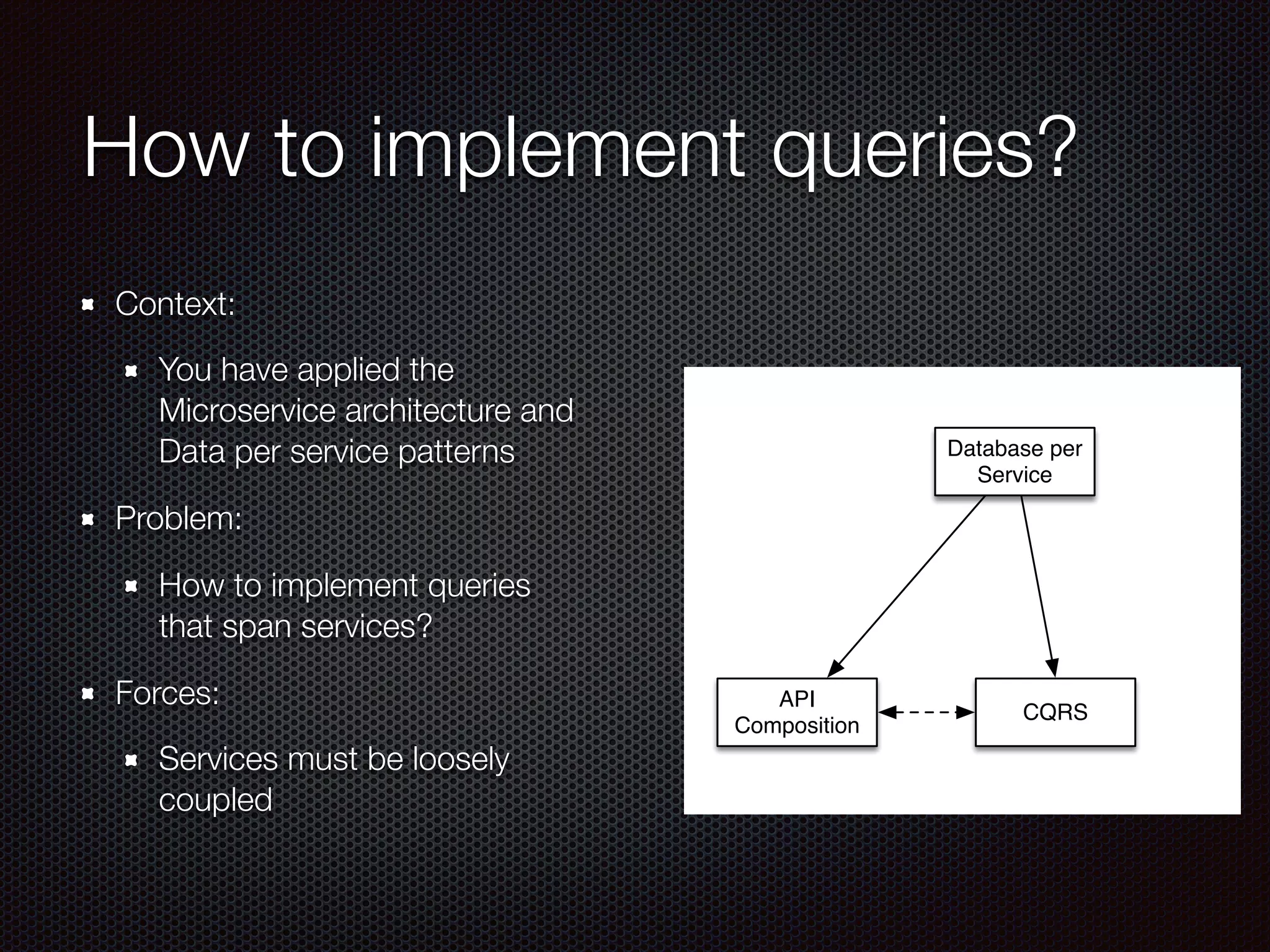 How to implement queries?
Context:
You have applied the
Microservice architecture and
Data per service patterns
Problem:
How to implement queries
that span services?
Forces:
Services must be loosely
coupled
Database per
Service
CQRS
API
Composition
 