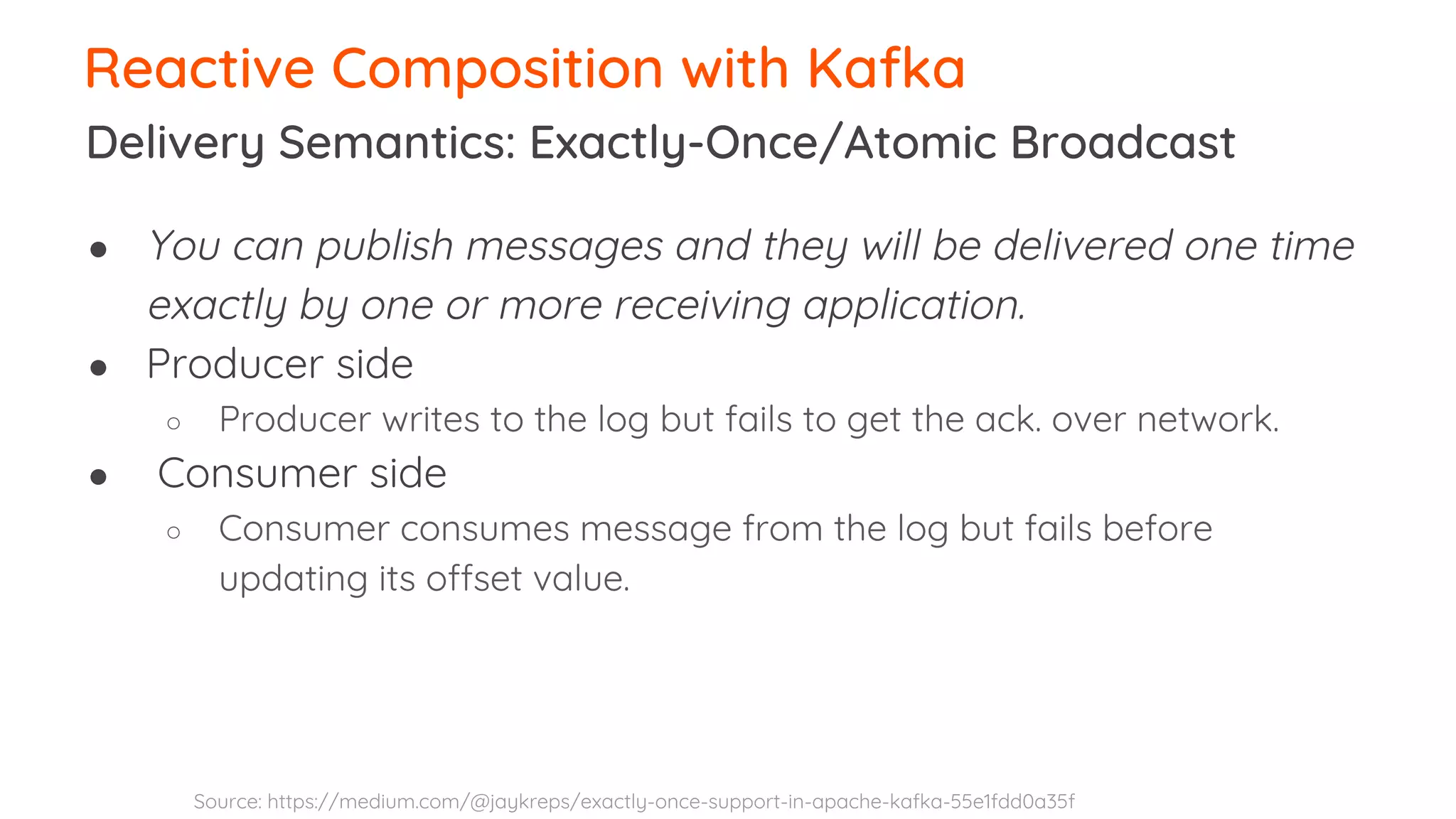 Delivery Semantics: Exactly-Once/Atomic Broadcast Reactive Composition with Kafka ● You can publish messages and they will be delivered one time exactly by one or more receiving application. ● Producer side ○ Producer writes to the log but fails to get the ack. over network. ● Consumer side ○ Consumer consumes message from the log but fails before updating its offset value. Source: https://medium.com/@jaykreps/exactly-once-support-in-apache-kafka-55e1fdd0a35f 