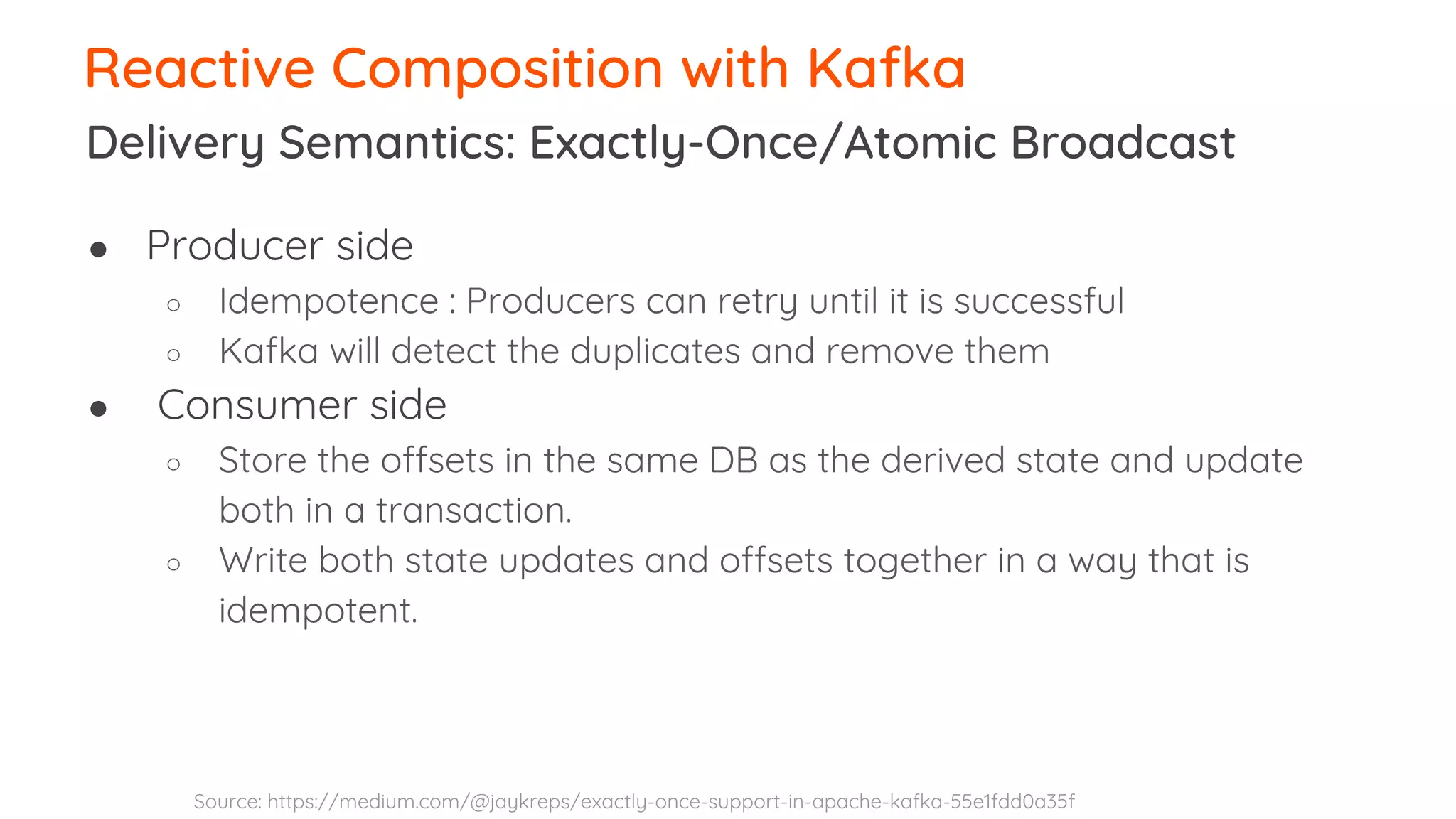 Delivery Semantics: Exactly-Once/Atomic Broadcast Reactive Composition with Kafka ● Producer side ○ Idempotence : Producers can retry until it is successful ○ Kafka will detect the duplicates and remove them ● Consumer side ○ Store the offsets in the same DB as the derived state and update both in a transaction. ○ Write both state updates and offsets together in a way that is idempotent. Source: https://medium.com/@jaykreps/exactly-once-support-in-apache-kafka-55e1fdd0a35f 