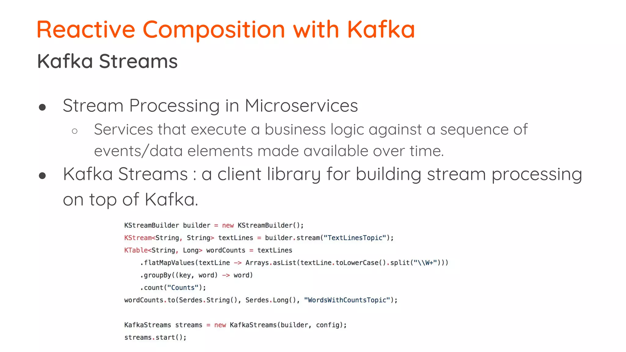 ● Stream Processing in Microservices ○ Services that execute a business logic against a sequence of events/data elements made available over time. ● Kafka Streams : a client library for building stream processing on top of Kafka. Reactive Composition with Kafka Kafka Streams 