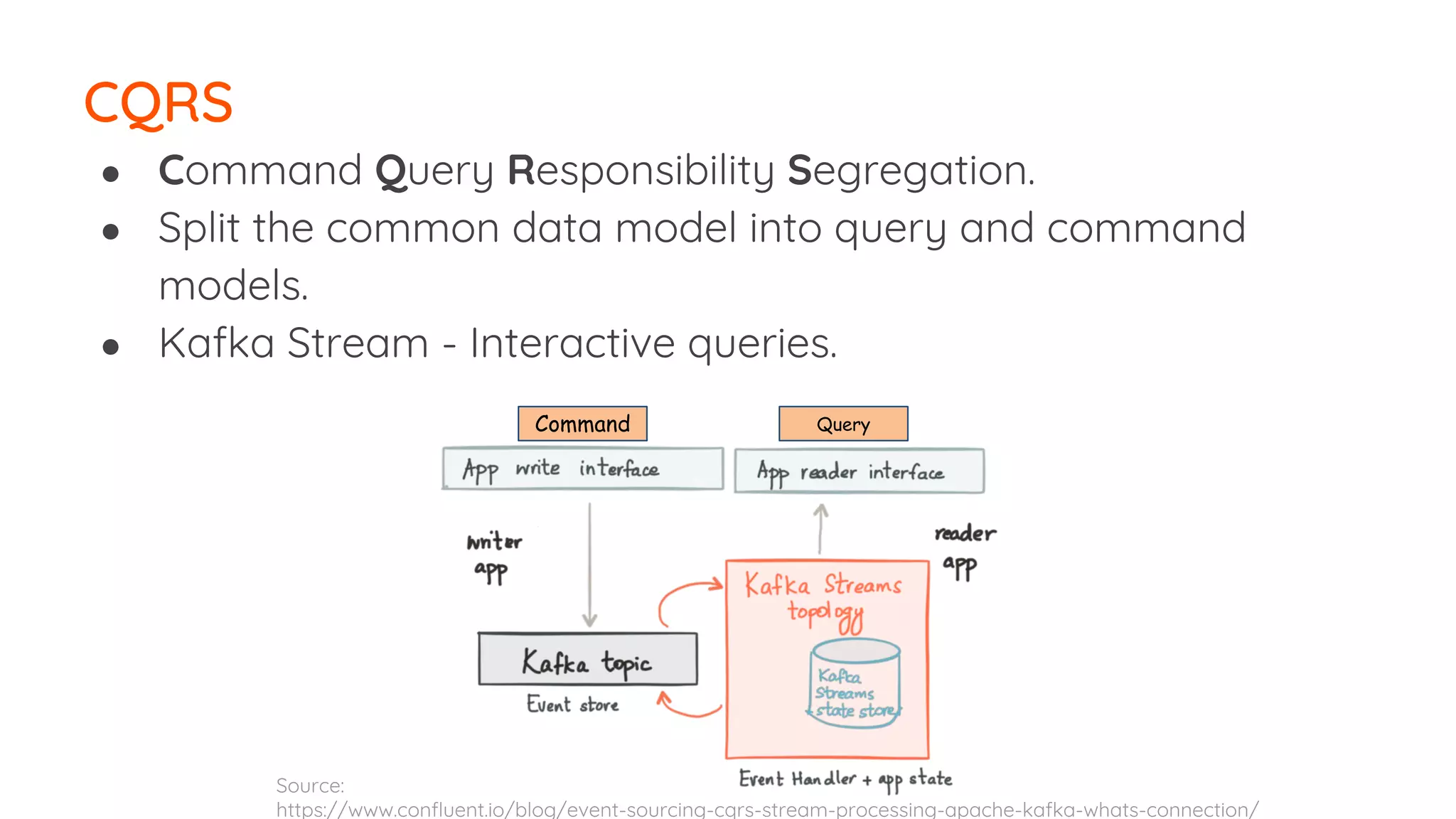 ● Command Query Responsibility Segregation. ● Split the common data model into query and command models. ● Kafka Stream - Interactive queries. CQRS Command Source: https://www.confluent.io/blog/event-sourcing-cqrs-stream-processing-apache-kafka-whats-connection/ Query 