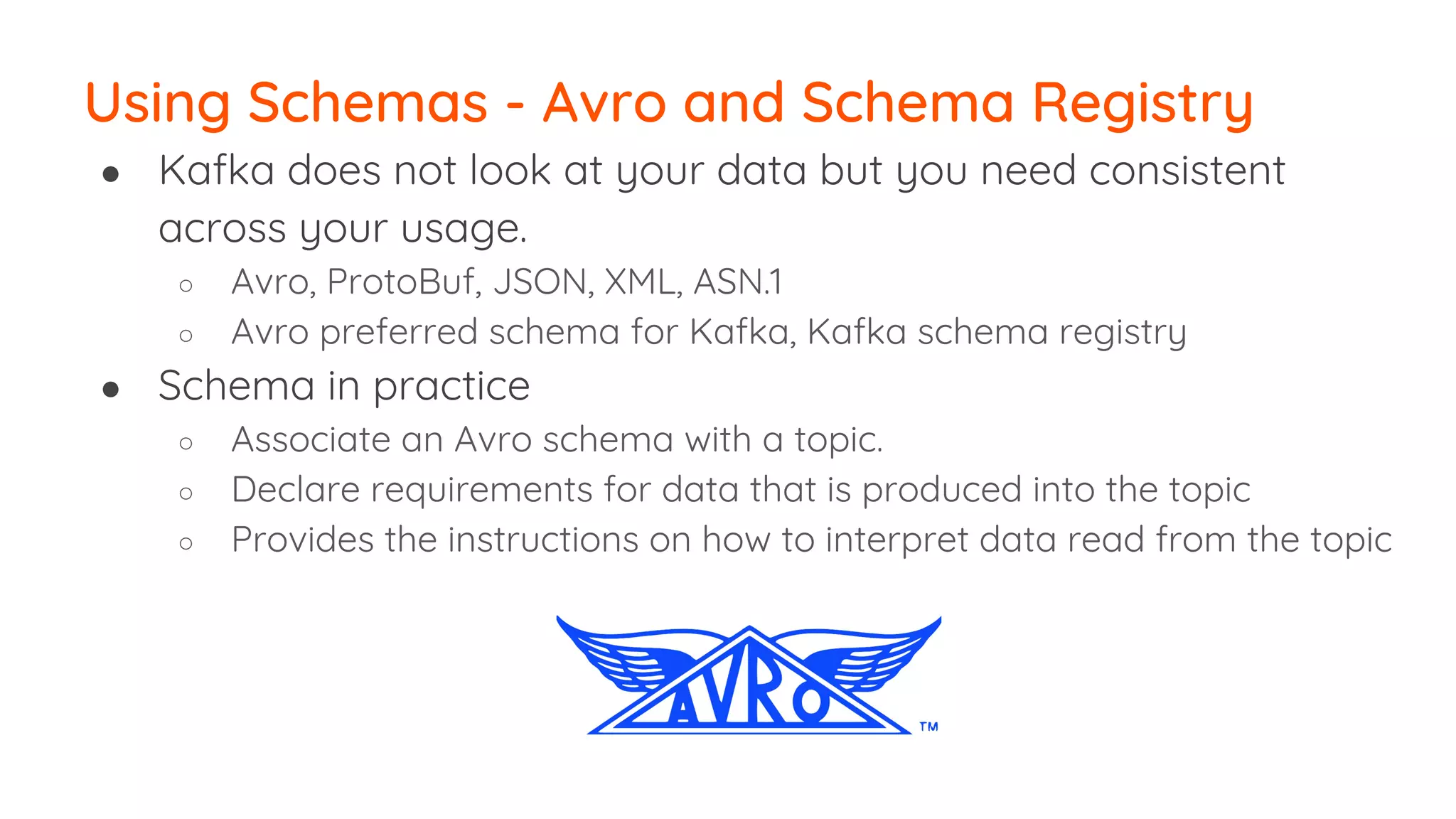 ● Kafka does not look at your data but you need consistent across your usage. ○ Avro, ProtoBuf, JSON, XML, ASN.1 ○ Avro preferred schema for Kafka, Kafka schema registry ● Schema in practice ○ Associate an Avro schema with a topic. ○ Declare requirements for data that is produced into the topic ○ Provides the instructions on how to interpret data read from the topic Using Schemas - Avro and Schema Registry 