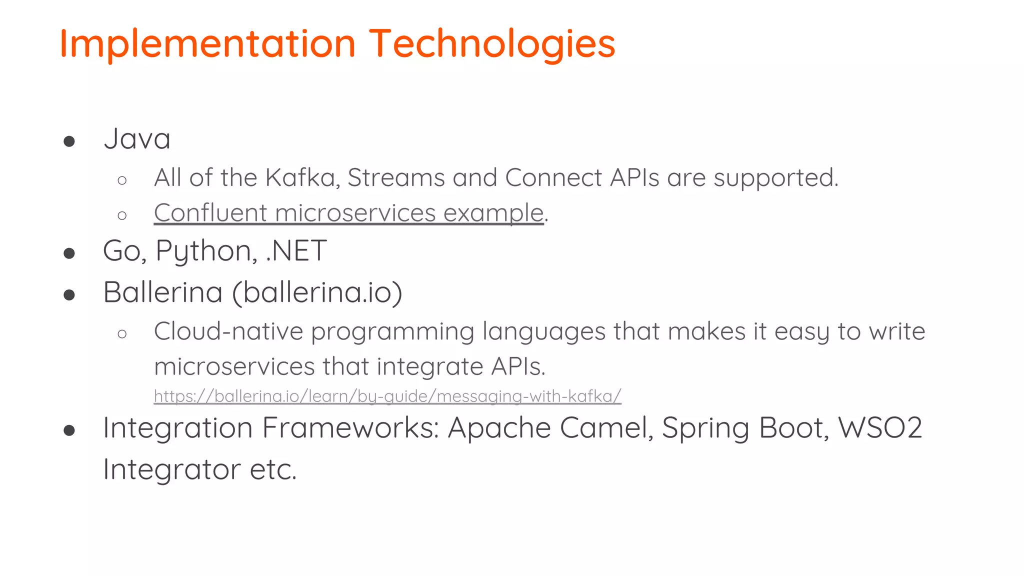 Implementation Technologies ● Java ○ All of the Kafka, Streams and Connect APIs are supported. ○ Confluent microservices example. ● Go, Python, .NET ● Ballerina (ballerina.io) ○ Cloud-native programming languages that makes it easy to write microservices that integrate APIs. https://ballerina.io/learn/by-guide/messaging-with-kafka/ ● Integration Frameworks: Apache Camel, Spring Boot, WSO2 Integrator etc. 