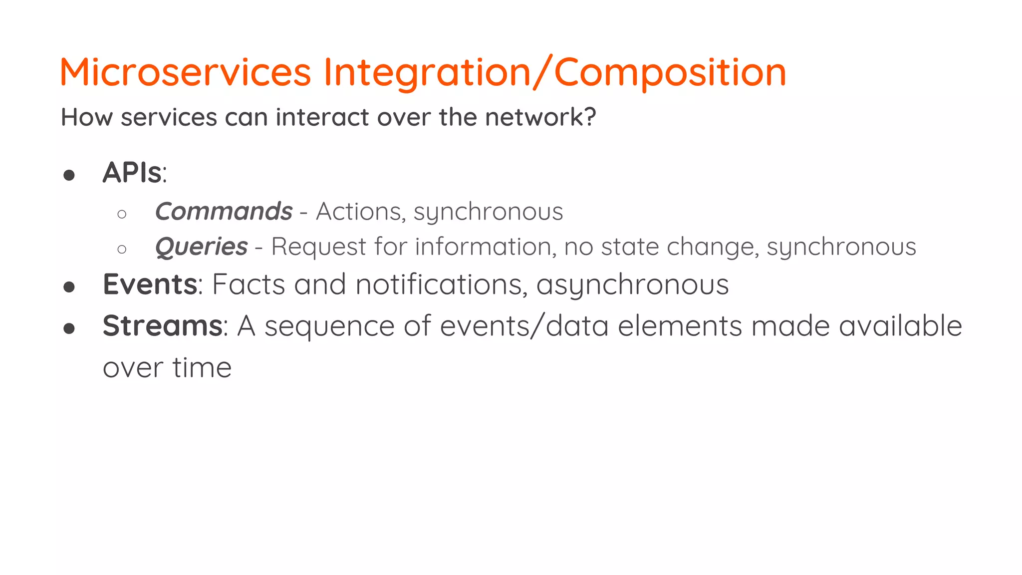 ● APIs: ○ Commands - Actions, synchronous ○ Queries - Request for information, no state change, synchronous ● Events: Facts and notifications, asynchronous ● Streams: A sequence of events/data elements made available over time Microservices Integration/Composition How services can interact over the network? 