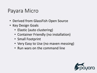 Payara Micro
• Derived from GlassFish Open Source
• Key Design Goals
• Elastic (auto clustering)
• Container Friendly (no installation)
• Small Footprint
• Very Easy to Use (no maven messing)
• Run wars on the command line
 