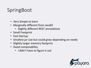 SpringBoot
• Very Simple to learn
• Marginally different from JavaEE
• Slightly different REST annotations
• Small Footprint
• Fast Startup
• Smallest jar size but could grow depending on needs
• Slightly larger memory footprint
• Good composability
• I didn’t have to figure it out
 