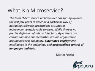 What is a Microservice?
The term "Microservice Architecture" has sprung up over
the last few years to describe a particular way of
designing software applications as suites of
independently deployable services. While there is no
precise definition of this architectural style, there are
certain common characteristics around organization
around business capability, automated deployment,
intelligence in the endpoints, and decentralized control of
languages and data.
Martin Fowler
 