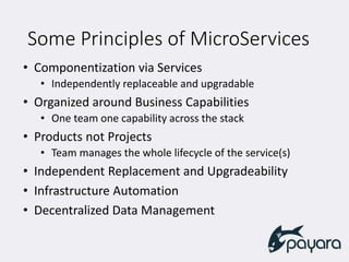 Some Principles of MicroServices
• Componentization via Services
• Independently replaceable and upgradable
• Organized around Business Capabilities
• One team one capability across the stack
• Products not Projects
• Team manages the whole lifecycle of the service(s)
• Independent Replacement and Upgradeability
• Infrastructure Automation
• Decentralized Data Management
 