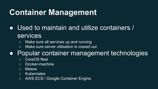 Container Management
● Used to maintain and utilize containers /
services
○ Make sure all services up and running
○ Make sure server utilisation is maxed out
● Popular container management technologies
○ CoreOS fleet
○ Docker-machine
○ Mesos
○ Kubernetes
○ AWS ECS / Google Container Engine
 