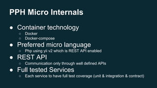 PPH Micro Internals
● Container technology
○ Docker
○ Docker-compose
● Preferred micro language
○ Php using yii v2 which is REST API enabled
● REST API
○ Communication only through well defined APIs
● Full tested Services
○ Each service to have full test coverage (unit & integration & contract)
 