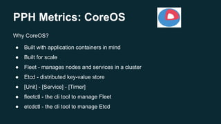 PPH Metrics: CoreOS
Why CoreOS?
● Built with application containers in mind
● Built for scale
● Fleet - manages nodes and services in a cluster
● Etcd - distributed key-value store
● [Unit] - [Service] - [Timer]
● fleetctl - the cli tool to manage Fleet
● etcdctl - the cli tool to manage Etcd
 
