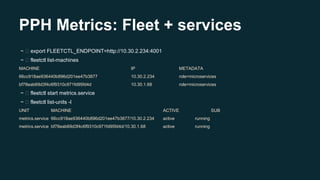 PPH Metrics: Fleet + services
~ export FLEETCTL_ENDPOINT=http://10.30.2.234:4001
~ fleetctl list-machines
MACHINE IP METADATA
66cc918ae936440b896d201ee47b3877 10.30.2.234 role=microservices
bf78eab69d3f4c6f9310c971fd95fd4d 10.30.1.68 role=microservices
~ fleetctl start metrics.service
~ fleetctl list-units -l
UNIT MACHINE ACTIVE SUB
metrics.service 66cc918ae936440b896d201ee47b3877/10.30.2.234 active running
metrics.service bf78eab69d3f4c6f9310c971fd95fd4d/10.30.1.68 active running
 