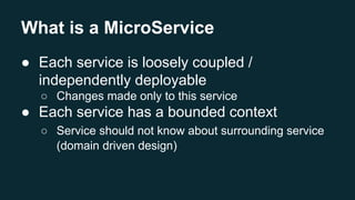 What is a MicroService
● Each service is loosely coupled /
independently deployable
○ Changes made only to this service
● Each service has a bounded context
○ Service should not know about surrounding service
(domain driven design)
 