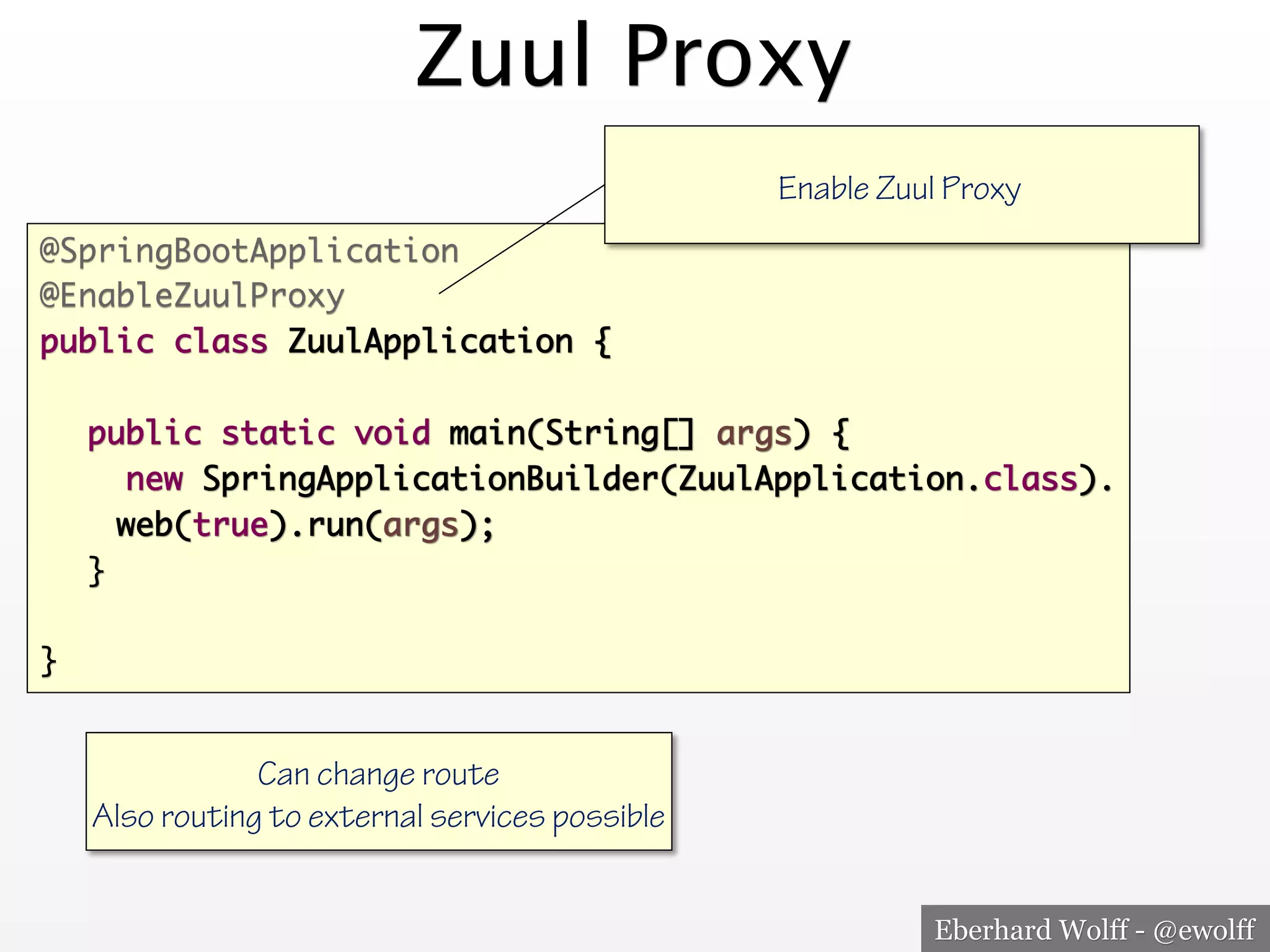 Eberhard Wolff - @ewolff
Zuul Proxy
@SpringBootApplication
@EnableZuulProxy
public class ZuulApplication {
public static void main(String[] args) {
new SpringApplicationBuilder(ZuulApplication.class).
web(true).run(args);
}
}
Enable Zuul Proxy
Can change route
Also routing to external services possible
 