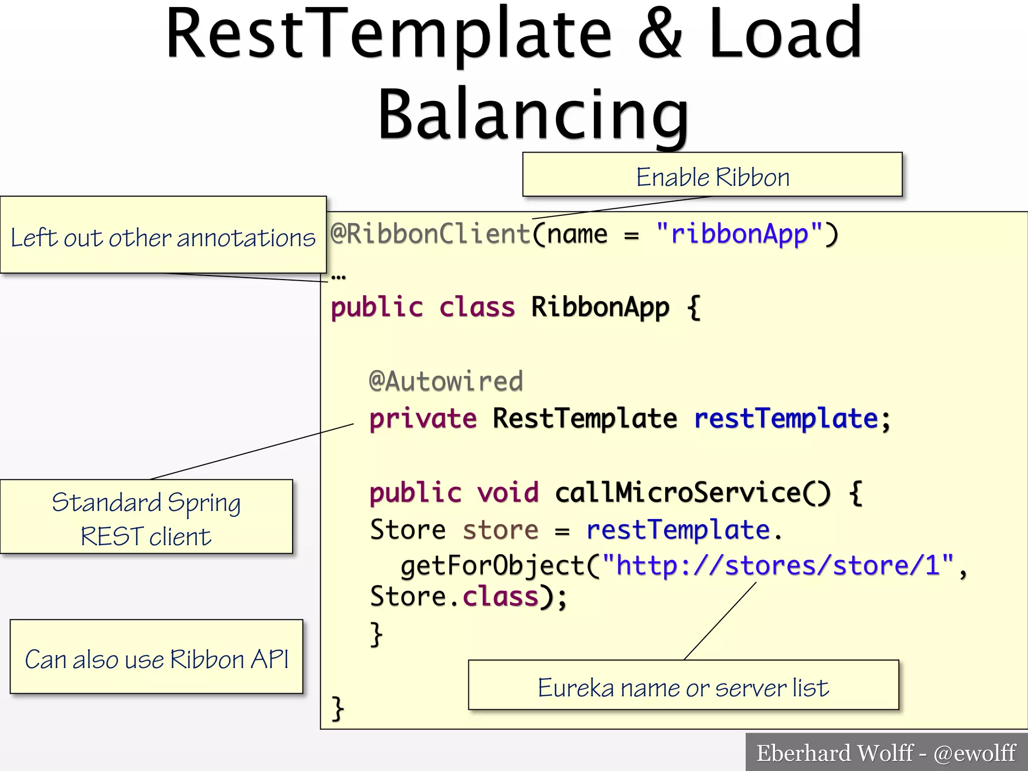 Eberhard Wolff - @ewolff
RestTemplate & Load
Balancing
@RibbonClient(name = "ribbonApp")
…
public class RibbonApp {
@Autowired
private RestTemplate restTemplate;
public void callMicroService() {
Store store = restTemplate.
getForObject("http://stores/store/1",
Store.class);
}
}
Enable Ribbon
Left out other annotations
Eureka name or server list
Standard Spring
REST client
Can also use Ribbon API
 