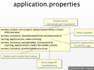Eberhard Wolff - @ewolff
application.properties
eureka.client.serviceUrl.defaultZone=http://host:
8761/eureka/<
eureka.instance.leaseRenewalIntervalInSeconds=5<
spring.application.name=catalog<
eureka.instance.metadataMap.instanceId=$
{spring.application.name}:${random.value}<
eureka.instance.preferIpAddress=true<
Eureka server
Can include user / password
Need unique ID
Load balancing
Faster updates
Docker won’t resolve host names
Used for registration
In CAPITAL caps
 