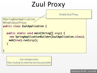 Eberhard Wolff - @ewolff
Zuul Proxy
@SpringBootApplication
@EnableZuulProxy
public class ZuulApplication {
public static void main(String[] args) {
new SpringApplicationBuilder(ZuulApplication.class).
web(true).run(args);
}
}
Enable Zuul Proxy
Can change route
Also routing to external services possible
 