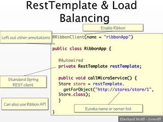 Eberhard Wolff - @ewolff
RestTemplate & Load
Balancing
@RibbonClient(name = "ribbonApp")
…
public class RibbonApp {
@Autowired
private RestTemplate restTemplate;
public void callMicroService() {
Store store = restTemplate.
getForObject("http://stores/store/1",
Store.class);
}
}
Enable Ribbon
Left out other annotations
Eureka name or server list
Standard Spring
REST client
Can also use Ribbon API
 