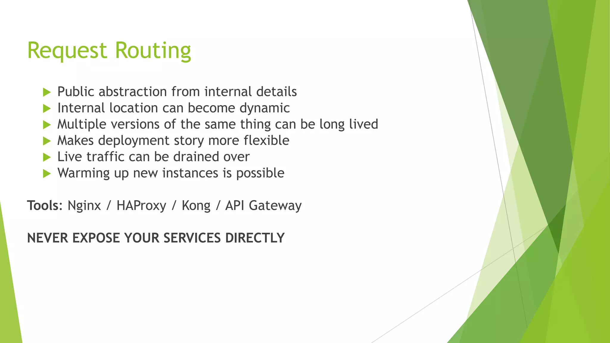 Request Routing
 Public abstraction from internal details
 Internal location can become dynamic
 Multiple versions of the same thing can be long lived
 Makes deployment story more flexible
 Live traffic can be drained over
 Warming up new instances is possible
Tools: Nginx / HAProxy / Kong / API Gateway
NEVER EXPOSE YOUR SERVICES DIRECTLY
 