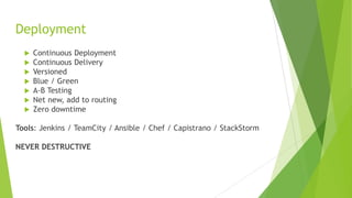 Deployment
 Continuous Deployment
 Continuous Delivery
 Versioned
 Blue / Green
 A-B Testing
 Net new, add to routing
 Zero downtime
Tools: Jenkins / TeamCity / Ansible / Chef / Capistrano / StackStorm
NEVER DESTRUCTIVE
 