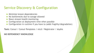 Service Discovery & Configuration
 Minimize known dependencies
 No bottlenecks due to outage allowed
 Down stream health monitoring
 Configuration at deployment time when possible
 Configuration in runtime if you have to (adds fragility/degradation)
Tools: Consul / Consul-Templates / etcd / Registrator / skydns
NO DEPENDENCY KNOWLEDGE
 
