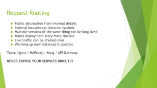 Request Routing
 Public abstraction from internal details
 Internal location can become dynamic
 Multiple versions of the same thing can be long lived
 Makes deployment story more flexible
 Live traffic can be drained over
 Warming up new instances is possible
Tools: Nginx / HAProxy / Kong / API Gateway
NEVER EXPOSE YOUR SERVICES DIRECTLY
 