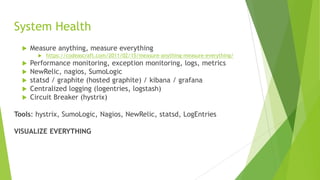 System Health
 Measure anything, measure everything
 https://codeascraft.com/2011/02/15/measure-anything-measure-everything/
 Performance monitoring, exception monitoring, logs, metrics
 NewRelic, nagios, SumoLogic
 statsd / graphite (hosted graphite) / kibana / grafana
 Centralized logging (logentries, logstash)
 Circuit Breaker (hystrix)
Tools: hystrix, SumoLogic, Nagios, NewRelic, statsd, LogEntries
VISUALIZE EVERYTHING
 