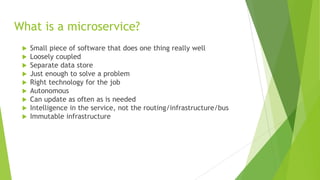 What is a microservice?
 Small piece of software that does one thing really well
 Loosely coupled
 Separate data store
 Just enough to solve a problem
 Right technology for the job
 Autonomous
 Can update as often as is needed
 Intelligence in the service, not the routing/infrastructure/bus
 Immutable infrastructure
 