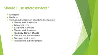 Should I use microservices?
 It depends!
 Likely no
 Think about fallacies of distributed computing:
 The network is reliable
 Latency is zero
 Bandwidth is infinite
 The network is secure
 Topology doesn’t change
 There is one administrator
 Transport cost is zero
 The network is homogeneous
 