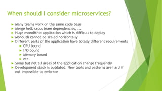 When should I consider microservices?
 Many teams work on the same code base
 Merge hell, cross team dependencies, ...
 Huge monolithic application which is difficult to deploy
 Monolith cannot be scaled horizontally
 Different parts of the application have totally different requirements
 CPU bound
 I/O bound
 Memory bound
 etc.
 Some but not all areas of the application change frequently
 Development stack is outdated. New tools and patterns are hard if
not impossible to embrace
 