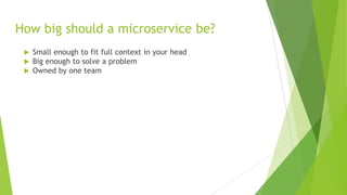 How big should a microservice be?
 Small enough to fit full context in your head
 Big enough to solve a problem
 Owned by one team
 