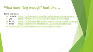 What does “big enough” look like...
Some examples:
 Lambda: https://github.com/meconlin/lambda-generic-microservice
 C#: https://github.com/AFASSoftware/CQRS-Microservices
 Spring: https://github.com/kbastani/spring-cloud-microservice-example
 akka: https://github.com/theiterators/akka-http-microservice
 https://github.com/dustinbarnes/microservice-example
 