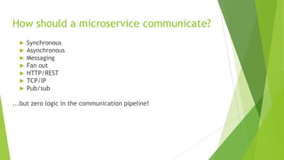 How should a microservice communicate?
 Synchronous
 Asynchronous
 Messaging
 Fan out
 HTTP/REST
 TCP/IP
 Pub/sub
...but zero logic in the communication pipeline!
 