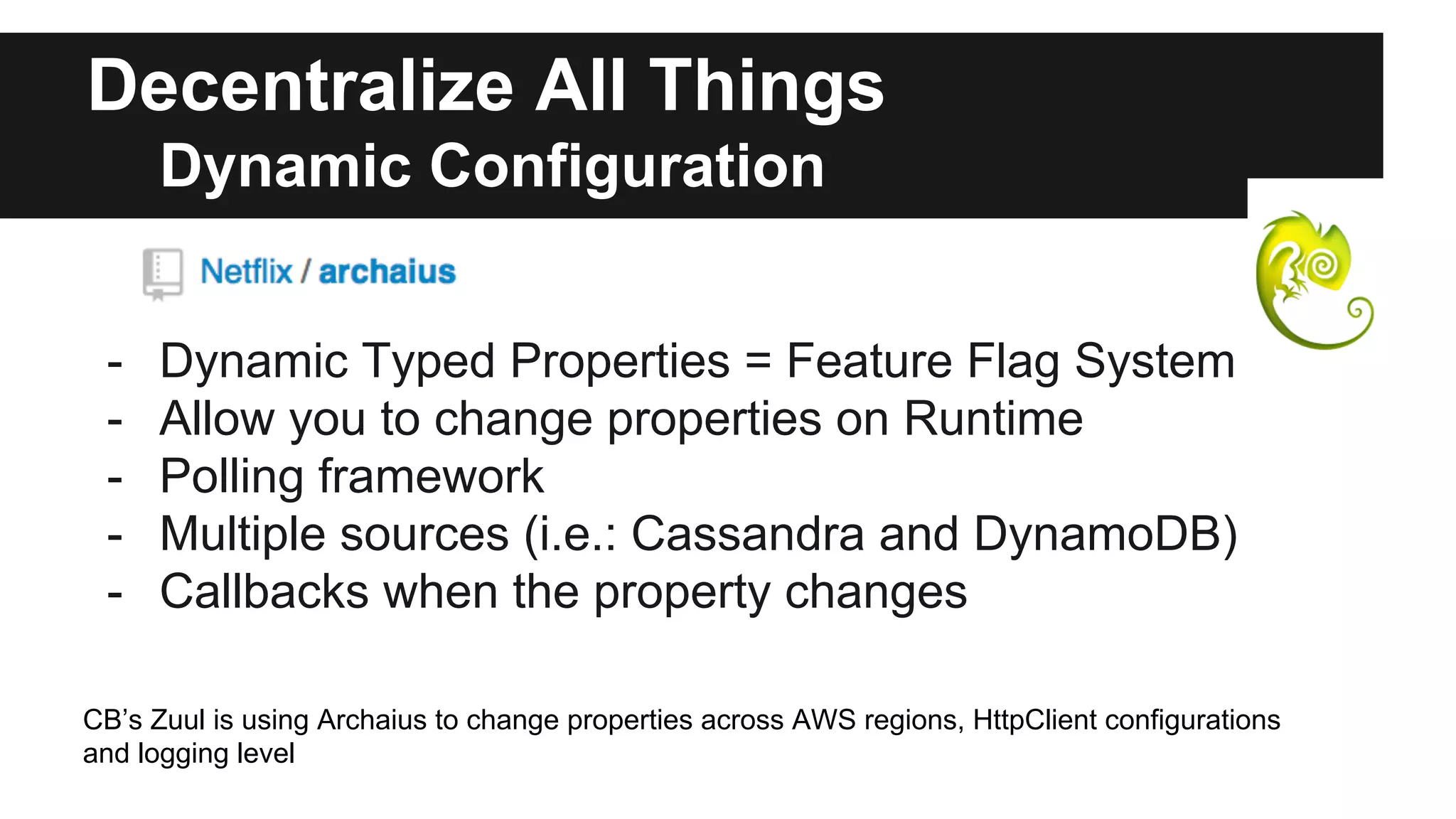 Decentralize All Things
Dynamic Configuration
- Dynamic Typed Properties = Feature Flag System
- Allow you to change properties on Runtime
- Polling framework
- Multiple sources (i.e.: Cassandra and DynamoDB)
- Callbacks when the property changes
CB’s Zuul is using Archaius to change properties across AWS regions, HttpClient configurations
and logging level
 
