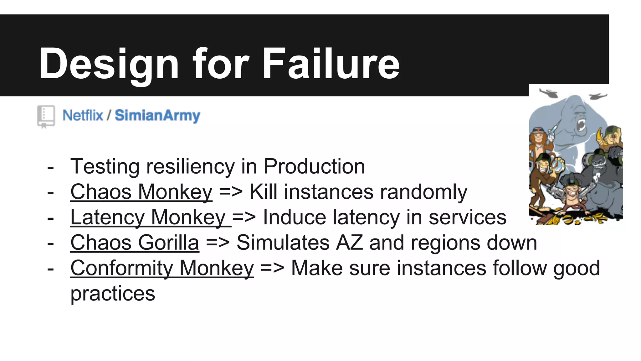 Design for Failure
- Testing resiliency in Production
- Chaos Monkey => Kill instances randomly
- Latency Monkey => Induce latency in services
- Chaos Gorilla => Simulates AZ and regions down
- Conformity Monkey => Make sure instances follow good
practices
 
