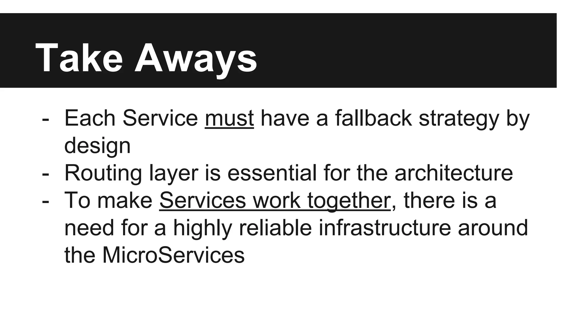 Take Aways
- Each Service must have a fallback strategy by
design
- Routing layer is essential for the architecture
- To make Services work together, there is a
need for a highly reliable infrastructure around
the MicroServices
 