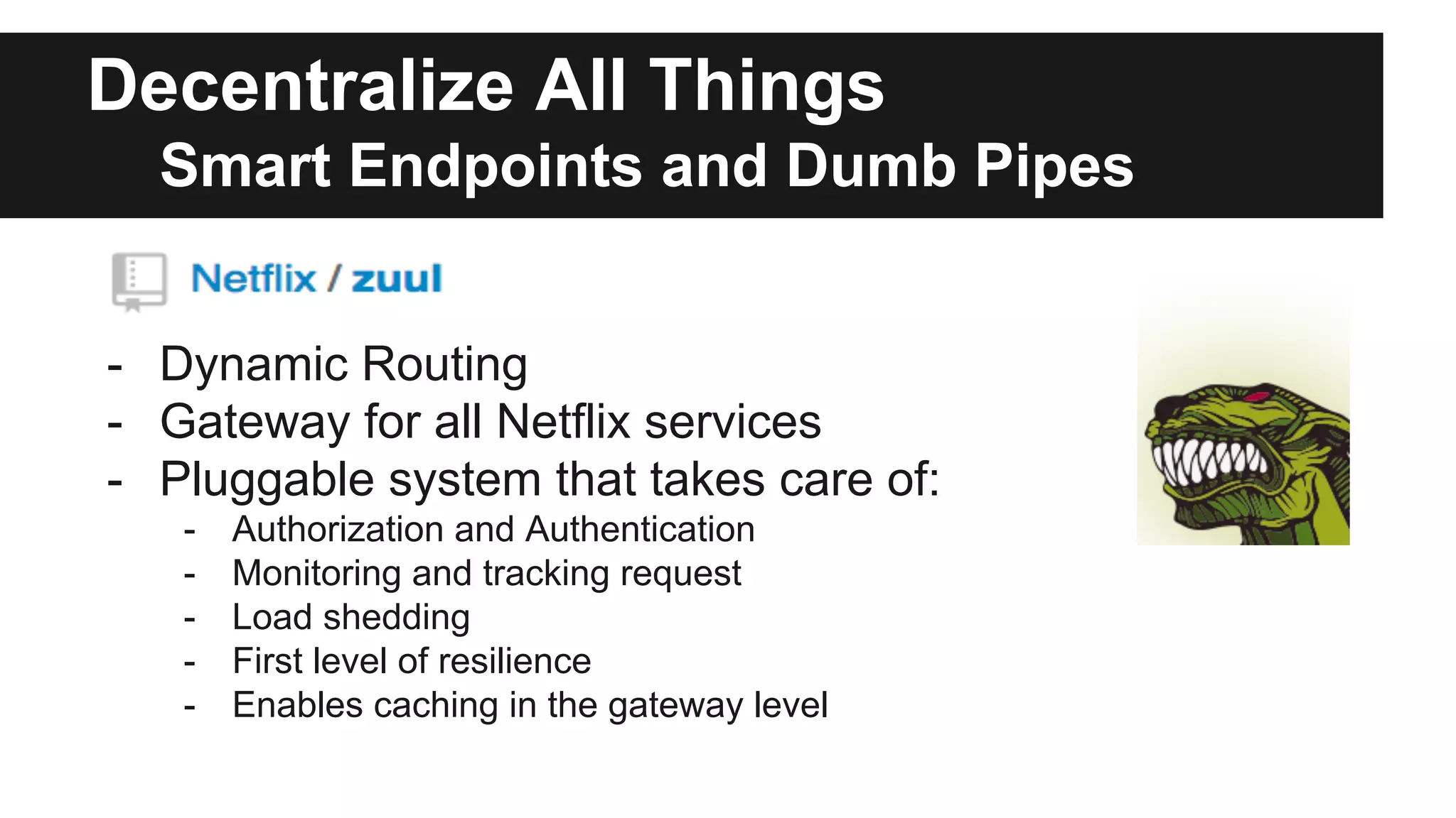 Decentralize All Things
Smart Endpoints and Dumb Pipes
- Dynamic Routing
- Gateway for all Netflix services
- Pluggable system that takes care of:
- Authorization and Authentication
- Monitoring and tracking request
- Load shedding
- First level of resilience
- Enables caching in the gateway level
 